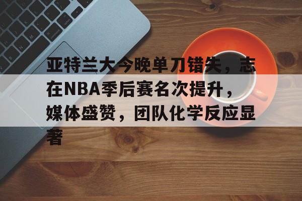 亚特兰大今晚单刀错失，志在NBA季后赛名次提升，媒体盛赞，团队化学反应显著